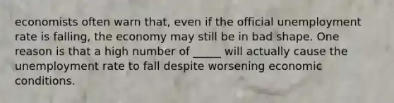 economists often warn that, even if the official unemployment rate is falling, the economy may still be in bad shape. One reason is that a high number of _____ will actually cause the unemployment rate to fall despite worsening economic conditions.