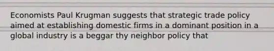 Economists Paul Krugman suggests that strategic trade policy aimed at establishing domestic firms in a dominant position in a global industry is a beggar thy neighbor policy that