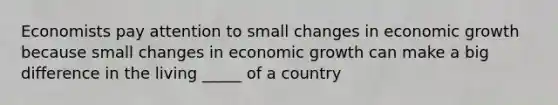 Economists pay attention to small changes in economic growth because small changes in economic growth can make a big difference in the living _____ of a country