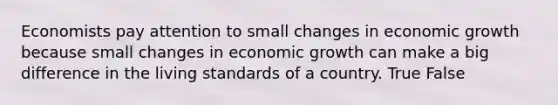 Economists pay attention to small changes in economic growth because small changes in economic growth can make a big difference in the living standards of a country. True False