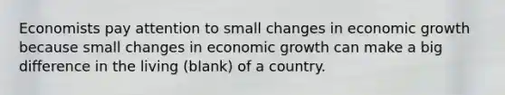 Economists pay attention to small changes in economic growth because small changes in economic growth can make a big difference in the living (blank) of a country.