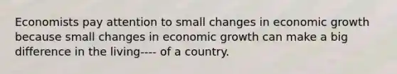 Economists pay attention to small changes in economic growth because small changes in economic growth can make a big difference in the living---- of a country.