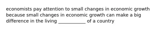 economists pay attention to small changes in economic growth because small changes in economic growth can make a big difference in the living ____________ of a country