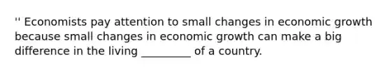 '' Economists pay attention to small changes in economic growth because small changes in economic growth can make a big difference in the living _________ of a country.