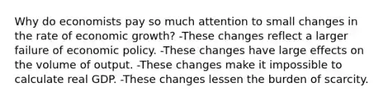 Why do economists pay so much attention to small changes in the rate of economic growth? -These changes reflect a larger failure of economic policy. -These changes have large effects on the volume of output. -These changes make it impossible to calculate real GDP. -These changes lessen the burden of scarcity.