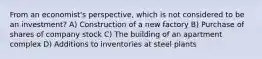 From an economist's perspective, which is not considered to be an investment? A) Construction of a new factory B) Purchase of shares of company stock C) The building of an apartment complex D) Additions to inventories at steel plants