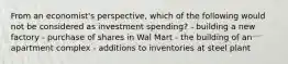 From an economist's perspective, which of the following would not be considered as investment spending? - building a new factory - purchase of shares in Wal Mart - the building of an apartment complex - additions to inventories at steel plant