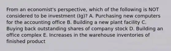 From an economist's perspective, which of the following is NOT considered to be investment (Ig)? A. Purchasing new computers for the accounting office B. Building a new plant facility C. Buying back outstanding shares of company stock D. Building an office complex E. Increases in the warehouse inventories of finished product