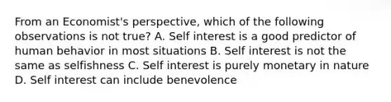 From an Economist's perspective, which of the following observations is not true? A. Self interest is a good predictor of human behavior in most situations B. Self interest is not the same as selfishness C. Self interest is purely monetary in nature D. Self interest can include benevolence