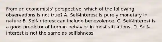 From an economists' perspective, which of the following observations is not true? A. Self-interest is purely monetary in nature B. Self-interest can include benevolence. C. Self-interest is a good predictor of human behavior in most situations. D. Self-interest is not the same as selfishness