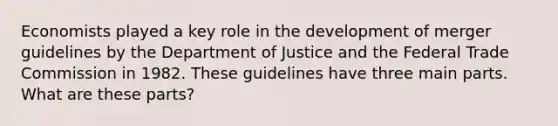 Economists played a key role in the development of merger guidelines by the Department of Justice and the Federal Trade Commission in 1982. These guidelines have three main parts. What are these​ parts?