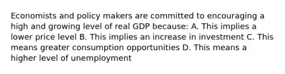 Economists and policy makers are committed to encouraging a high and growing level of real GDP because: A. This implies a lower price level B. This implies an increase in investment C. This means greater consumption opportunities D. This means a higher level of unemployment