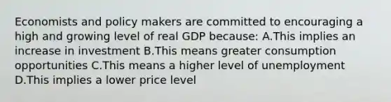 Economists and policy makers are committed to encouraging a high and growing level of real GDP because: A.This implies an increase in investment B.This means greater consumption opportunities C.This means a higher level of unemployment D.This implies a lower price level