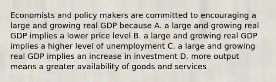 Economists and policy makers are committed to encouraging a large and growing real GDP because A. a large and growing real GDP implies a lower price level B. a large and growing real GDP implies a higher level of unemployment C. a large and growing real GDP implies an increase in investment D. more output means a greater availability of goods and services