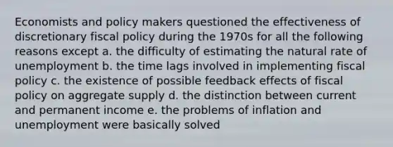 Economists and policy makers questioned the effectiveness of discretionary fiscal policy during the 1970s for all the following reasons except a. the difficulty of estimating the natural rate of unemployment b. the time lags involved in implementing fiscal policy c. the existence of possible feedback effects of fiscal policy on aggregate supply d. the distinction between current and permanent income e. the problems of inflation and unemployment were basically solved