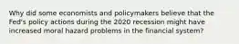 Why did some economists and policymakers believe that the​ Fed's policy actions during the 2020 recession might have increased moral hazard problems in the financial​ system?