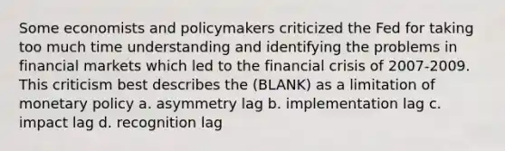 Some economists and policymakers criticized the Fed for taking too much time understanding and identifying the problems in financial markets which led to the financial crisis of 2007-2009. This criticism best describes the (BLANK) as a limitation of <a href='https://www.questionai.com/knowledge/kEE0G7Llsx-monetary-policy' class='anchor-knowledge'>monetary policy</a> a. asymmetry lag b. implementation lag c. impact lag d. recognition lag