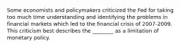 Some economists and policymakers criticized the Fed for taking too much time understanding and identifying the problems in financial markets which led to the financial crisis of 2007-2009. This criticism best describes the ________ as a limitation of monetary policy.