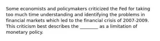 Some economists and policymakers criticized the Fed for taking too much time understanding and identifying the problems in financial markets which led to the financial crisis of 2007-2009. This criticism best describes the ________ as a limitation of monetary policy.