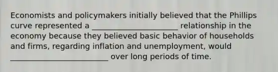 Economists and policymakers initially believed that the Phillips curve represented a ______________________ relationship in the economy because they believed basic behavior of households and​ firms, regarding inflation and​ unemployment, would _________________________ over long periods of time.