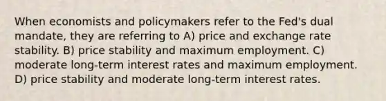 When economists and policymakers refer to the Fed's dual mandate, they are referring to A) price and exchange rate stability. B) price stability and maximum employment. C) moderate long-term interest rates and maximum employment. D) price stability and moderate long-term interest rates.