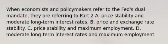 When economists and policymakers refer to the​ Fed's dual​ mandate, they are referring to Part 2 A. price stability and moderate​ long-term interest rates. B. price and exchange rate stability. C. price stability and maximum employment. D. moderate​ long-term interest rates and maximum employment.