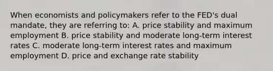 When economists and policymakers refer to the FED's dual mandate, they are referring to: A. price stability and maximum employment B. price stability and moderate long-term interest rates C. moderate long-term interest rates and maximum employment D. price and exchange rate stability