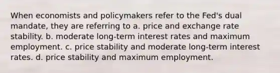 When economists and policymakers refer to the Fed's dual mandate, they are referring to a. price and exchange rate stability. b. moderate long-term interest rates and maximum employment. c. price stability and moderate long-term interest rates. d. price stability and maximum employment.