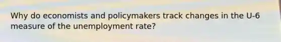 Why do economists and policymakers track changes in the​ U-6 measure of the unemployment​ rate?