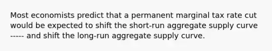 Most economists predict that a permanent marginal tax rate cut would be expected to shift the short-run aggregate supply curve ----- and shift the long-run aggregate supply curve.