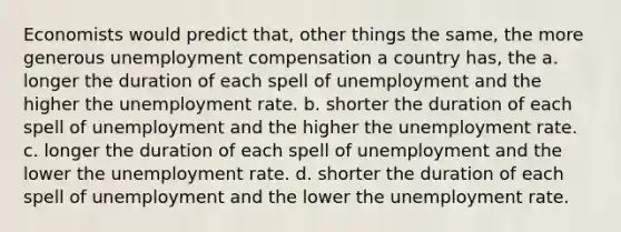 Economists would predict that, other things the same, the more generous unemployment compensation a country has, the a. longer the duration of each spell of unemployment and the higher the unemployment rate. b. shorter the duration of each spell of unemployment and the higher the unemployment rate. c. longer the duration of each spell of unemployment and the lower the unemployment rate. d. shorter the duration of each spell of unemployment and the lower the unemployment rate.