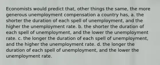 Economists would predict that, other things the same, the more generous unemployment compensation a country has, a. the shorter the duration of each spell of unemployment, and the higher the unemployment rate. b. the shorter the duration of each spell of unemployment, and the lower the unemployment rate. c. the longer the duration of each spell of unemployment, and the higher the unemployment rate. d. the longer the duration of each spell of unemployment, and the lower the unemployment rate.