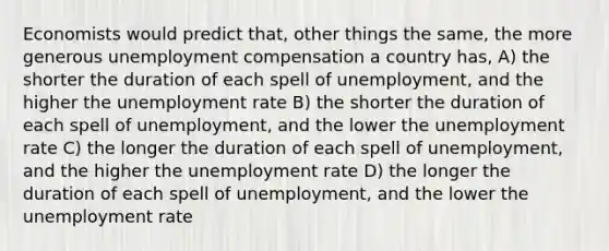 Economists would predict that, other things the same, the more generous unemployment compensation a country has, A) the shorter the duration of each spell of unemployment, and the higher the unemployment rate B) the shorter the duration of each spell of unemployment, and the lower the unemployment rate C) the longer the duration of each spell of unemployment, and the higher the unemployment rate D) the longer the duration of each spell of unemployment, and the lower the unemployment rate