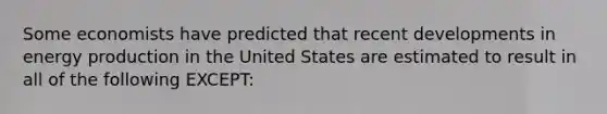 Some economists have predicted that recent developments in <a href='https://www.questionai.com/knowledge/k3xoUYcii1-energy-production' class='anchor-knowledge'>energy production</a> in the United States are estimated to result in all of the following EXCEPT: