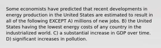 Some economists have predicted that recent developments in energy production in the United States are estimated to result in all of the following EXCEPT A) millions of new jobs. B) the United States having the lowest energy costs of any country in the industrialized world. C) a substantial increase in GDP over time. D) significant increases in pollution.