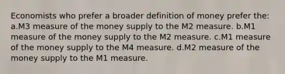 Economists who prefer a broader definition of money prefer the: a.M3 measure of the money supply to the M2 measure. b.M1 measure of the money supply to the M2 measure. c.M1 measure of the money supply to the M4 measure. d.M2 measure of the money supply to the M1 measure.