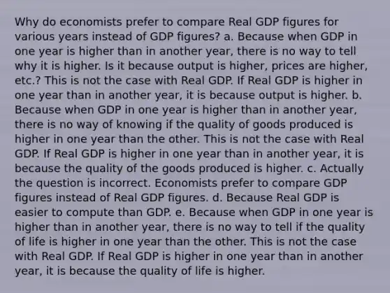 Why do economists prefer to compare Real GDP figures for various years instead of GDP figures? a. Because when GDP in one year is higher than in another year, there is no way to tell why it is higher. Is it because output is higher, prices are higher, etc.? This is not the case with Real GDP. If Real GDP is higher in one year than in another year, it is because output is higher. b. Because when GDP in one year is higher than in another year, there is no way of knowing if the quality of goods produced is higher in one year than the other. This is not the case with Real GDP. If Real GDP is higher in one year than in another year, it is because the quality of the goods produced is higher. c. Actually the question is incorrect. Economists prefer to compare GDP figures instead of Real GDP figures. d. Because Real GDP is easier to compute than GDP. e. Because when GDP in one year is higher than in another year, there is no way to tell if the quality of life is higher in one year than the other. This is not the case with Real GDP. If Real GDP is higher in one year than in another year, it is because the quality of life is higher.