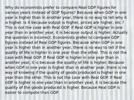 Why do economists prefer to compare Real GDP figures for various years instead of GDP figures? Because when GDP in one year is higher than in another year, there is no way to tell why it is higher. Is it because output is higher, prices are higher, etc.? This is not the case with Real GDP. If Real GDP is higher in one year than in another year, it is because output is higher. Actually the question is incorrect. Economists prefer to compare GDP figures instead of Real GDP figures. Because when GDP in one year is higher than in another year, there is no way to tell if the quality of life is higher in one year than the other. This is not the case with Real GDP. If Real GDP is higher in one year than in another year, it is because the quality of life is higher. Because when GDP in one year is higher than in another year, there is no way of knowing if the quality of goods produced is higher in one year than the other. This is not the case with Real GDP. If Real GDP is higher in one year than in another year, it is because the quality of the goods produced is higher. Because Real GDP is easier to compute than GDP.