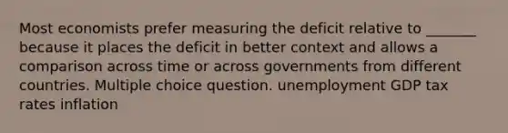 Most economists prefer measuring the deficit relative to _______ because it places the deficit in better context and allows a comparison across time or across governments from different countries. Multiple choice question. unemployment GDP tax rates inflation