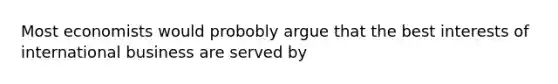 Most economists would probobly argue that the best interests of international business are served by