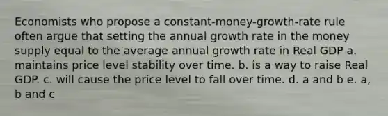 Economists who propose a constant-money-growth-rate rule often argue that setting the annual growth rate in the money supply equal to the average annual growth rate in Real GDP a. maintains price level stability over time. b. is a way to raise Real GDP. c. will cause the price level to fall over time. d. a and b e. a, b and c