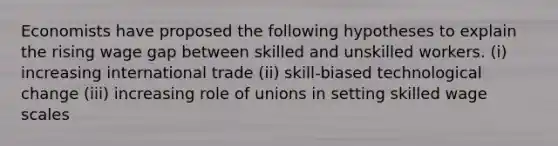 Economists have proposed the following hypotheses to explain the rising wage gap between skilled and unskilled workers. (i) increasing international trade (ii) skill-biased technological change (iii) increasing role of unions in setting skilled wage scales