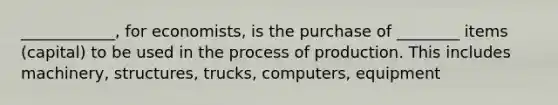 ____________, for economists, is the purchase of ________ items (capital) to be used in the process of production. This includes machinery, structures, trucks, computers, equipment