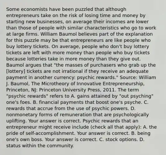 Some economists have been puzzled that although entrepreneurs take on the risk of losing time and money by starting new​ businesses, on average their incomes are lower than those of people with similar characteristics who go to work at large firms. William Baumol believes part of the explanation for this puzzle may be that entrepreneurs are like people who buy lottery tickets. On​ average, people who​ don't buy lottery tickets are left with more money than people who buy tickets because lotteries take in more money than they give out. Baumol argues that​ "the masses of purchasers who grab up the​ [lottery] tickets are not irrational if they receive an adequate payment in another​ currency: psychic​ rewards." ​Source: William J.​ Baumol, The Microtheory of Innovative​ Entrepreneurship, Princeton,​ NJ: Princeton University​ Press, 2011. The term​ "psychic rewards" refers to A. gains attained by​ "out psyching"​ one's foes. B. financial payments that boost​ one's psyche. C. rewards that accrue from the use of psychic powers. D. nonmonetary forms of remuneration that are psychologically uplifting. Your answer is correct. Psychic rewards that an entrepreneur might receive include ​(check all that ​apply)​: A. the pride of​ self-accomplishment. Your answer is correct. B. being​ one's own boss. Your answer is correct. C. stock options. D. status within the community.