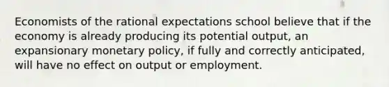 Economists of the rational expectations school believe that if the economy is already producing its potential output, an expansionary monetary policy, if fully and correctly anticipated, will have no effect on output or employment.