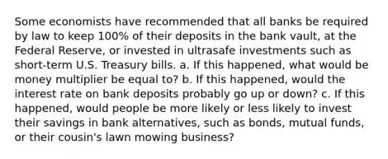 Some economists have recommended that all banks be required by law to keep 100% of their deposits in the bank vault, at the Federal Reserve, or invested in ultrasafe investments such as short-term U.S. Treasury bills. a. If this happened, what would be money multiplier be equal to? b. If this happened, would the interest rate on bank deposits probably go up or down? c. If this happened, would people be more likely or less likely to invest their savings in bank alternatives, such as bonds, mutual funds, or their cousin's lawn mowing business?