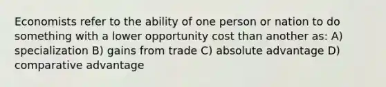 Economists refer to the ability of one person or nation to do something with a lower opportunity cost than another as: A) specialization B) gains from trade C) absolute advantage D) comparative advantage