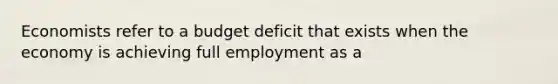 Economists refer to a budget deficit that exists when the economy is achieving full employment as a