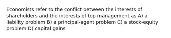 Economists refer to the conflict between the interests of shareholders and the interests of top management as A) a liability problem B) a principal-agent problem C) a stock-equity problem D) capital gains