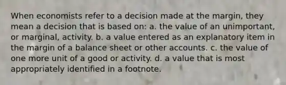 When economists refer to a decision made at the margin, they mean a decision that is based on: a. the value of an unimportant, or marginal, activity. b. a value entered as an explanatory item in the margin of a balance sheet or other accounts. c. the value of one more unit of a good or activity. d. a value that is most appropriately identified in a footnote.